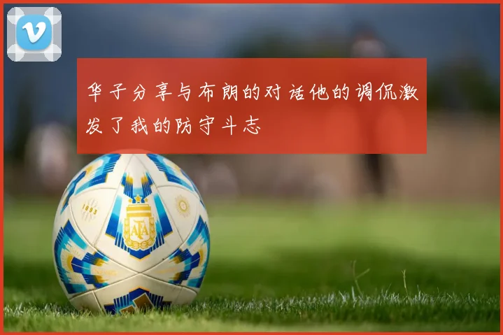 华子分享与布朗的对话他的调侃激发了我的防守斗志