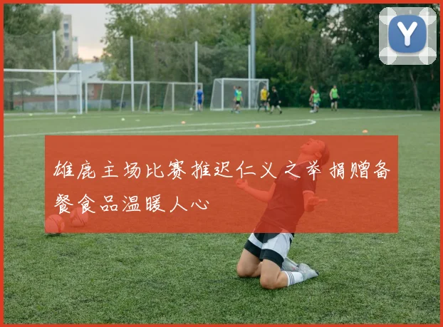 雄鹿主场比赛推迟仁义之举捐赠备餐食品温暖人心