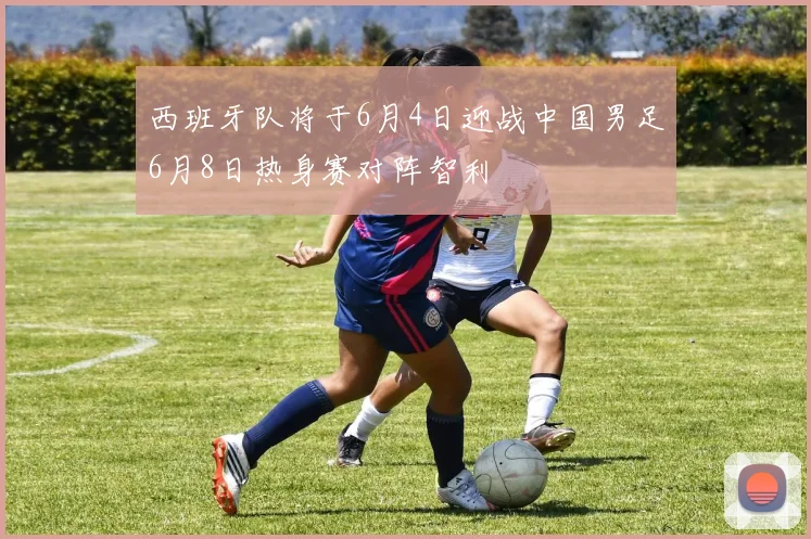 西班牙队将于6月4日迎战中国男足6月8日热身赛对阵智利