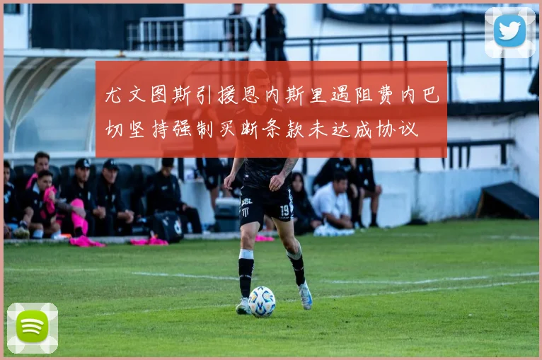 尤文图斯引援恩内斯里遇阻费内巴切坚持强制买断条款未达成协议