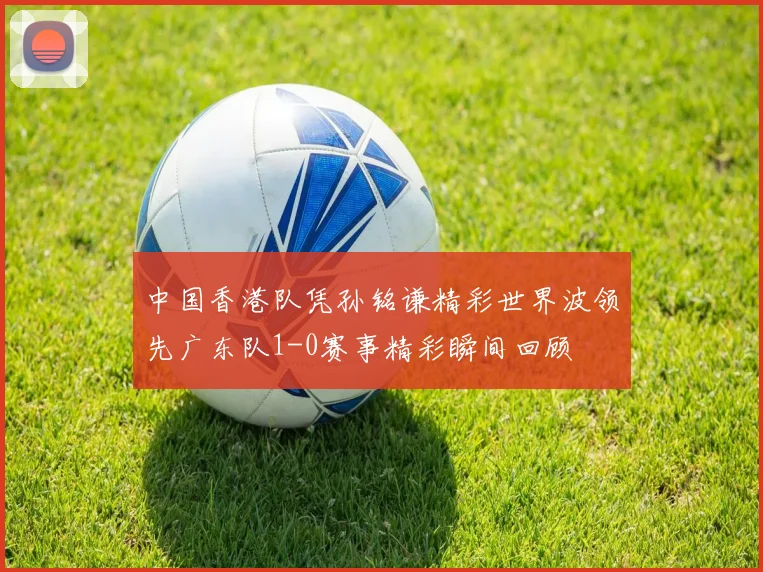 中国香港队凭孙铭谦精彩世界波领先广东队1-0赛事精彩瞬间回顾