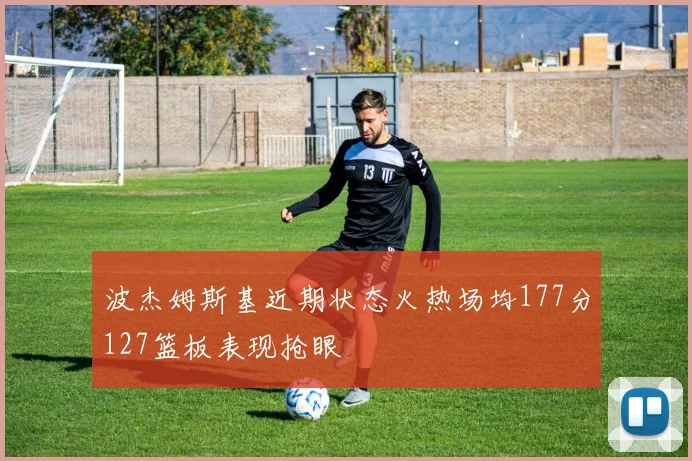 波杰姆斯基近期状态火热场均177分127篮板表现抢眼