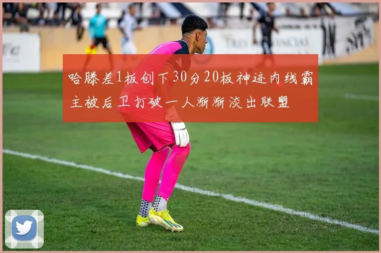 哈滕差1板创下30分20板神迹内线霸主被后卫打破一人渐渐淡出联盟