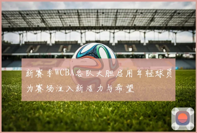 新赛季WCBA各队大胆启用年轻球员为赛场注入新活力与希望