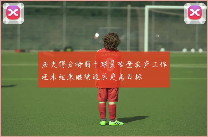 历史得分榜前十球员哈登发声工作还未结束继续追求更高目标