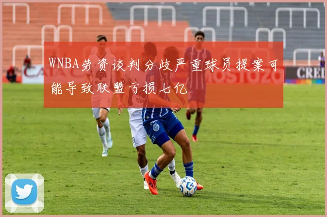 WNBA劳资谈判分歧严重球员提案可能导致联盟亏损七亿