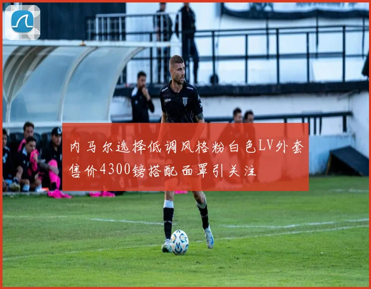 内马尔选择低调风格粉白色LV外套售价4300镑搭配面罩引关注