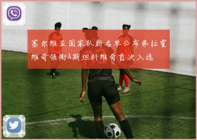 塞尔维亚国家队新名单公布弗拉霍维奇领衔A斯坦科维奇首次入选
