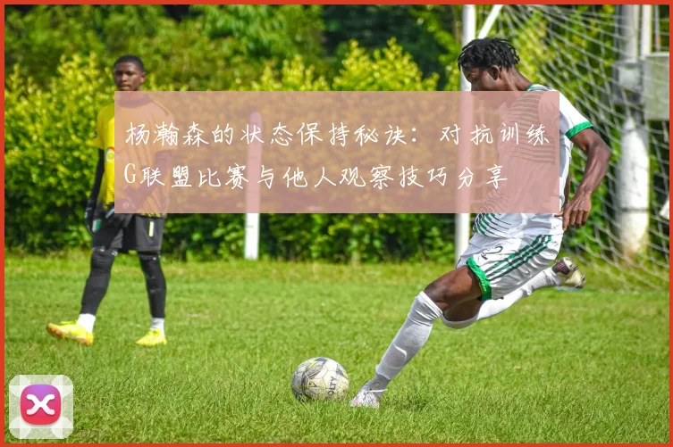 杨瀚森的状态保持秘诀：对抗训练G联盟比赛与他人观察技巧分享