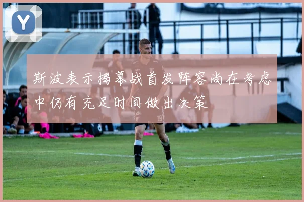 斯波表示揭幕战首发阵容尚在考虑中仍有充足时间做出决策