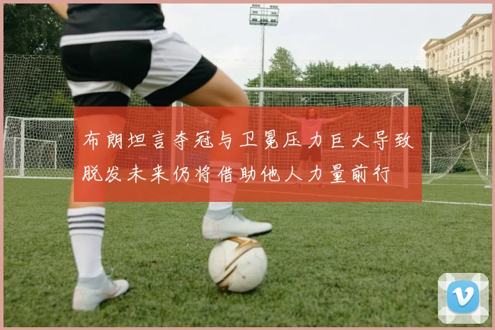 布朗坦言夺冠与卫冕压力巨大导致脱发未来仍将借助他人力量前行
