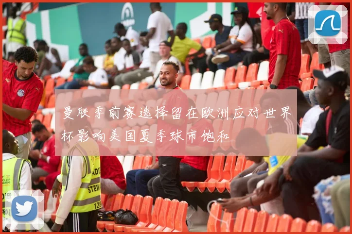 曼联季前赛选择留在欧洲应对世界杯影响美国夏季球市饱和
