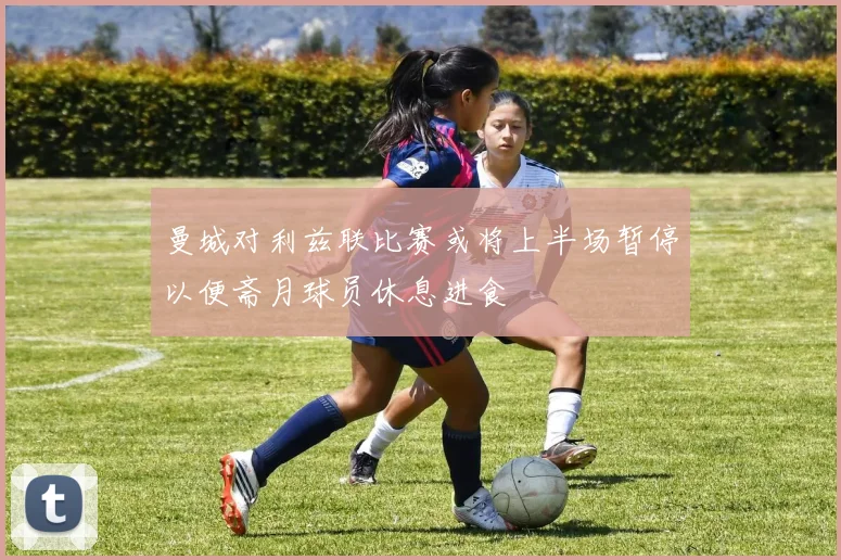 曼城对利兹联比赛或将上半场暂停以便斋月球员休息进食