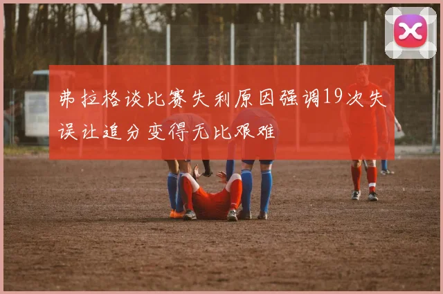 弗拉格谈比赛失利原因强调19次失误让追分变得无比艰难