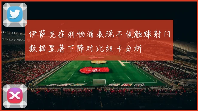 伊萨克在利物浦表现不佳触球射门数据显著下降对比纽卡分析