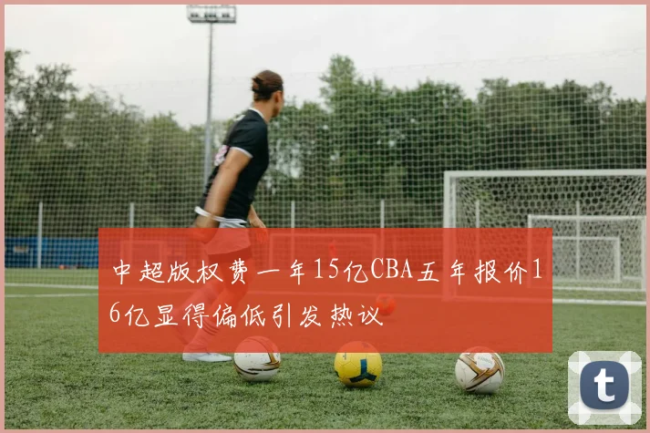 中超版权费一年15亿CBA五年报价16亿显得偏低引发热议