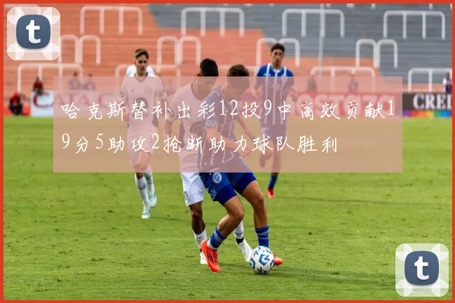 哈克斯替补出彩12投9中高效贡献19分5助攻2抢断助力球队胜利
