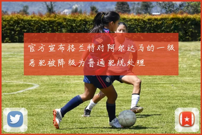 官方宣布格兰特对阿尔达马的一级恶犯被降级为普通犯规处理