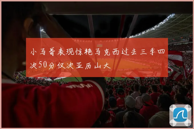 小马哥表现惊艳马克西过去三季四次50分仅次亚历山大