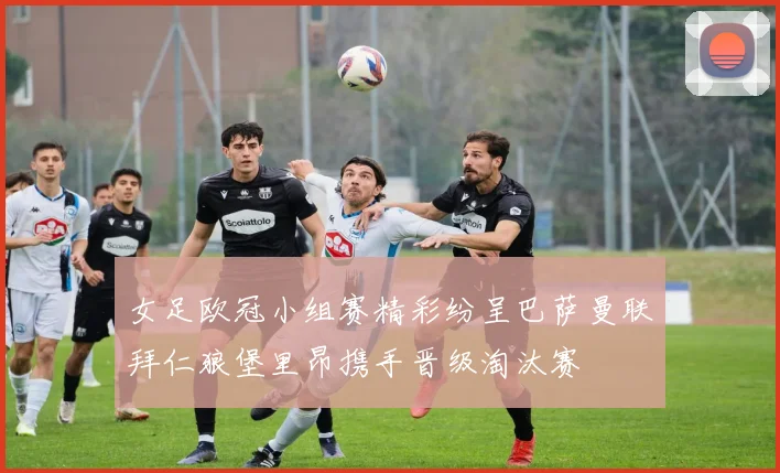 女足欧冠小组赛精彩纷呈巴萨曼联拜仁狼堡里昂携手晋级淘汰赛
