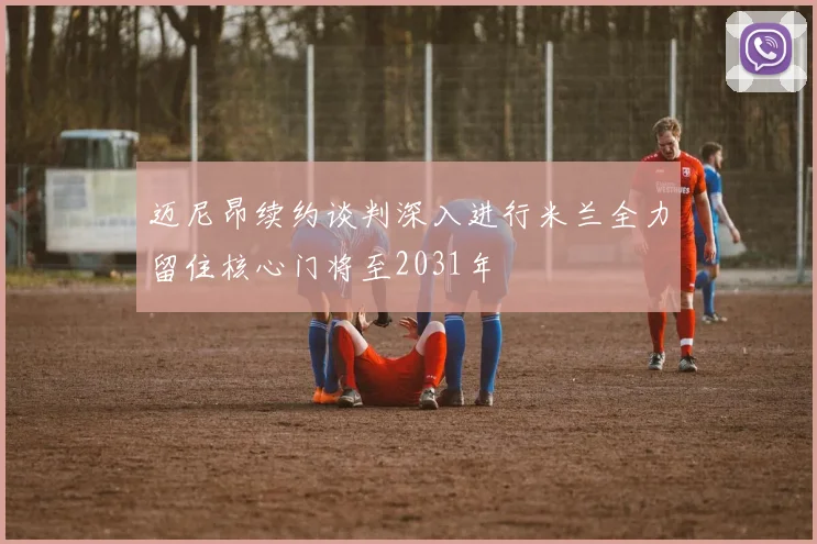 迈尼昂续约谈判深入进行米兰全力留住核心门将至2031年