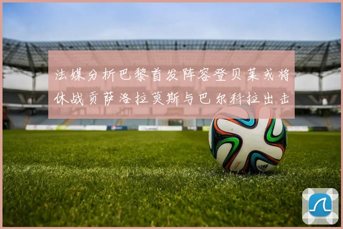 法媒分析巴黎首发阵容登贝莱或将休战贡萨洛拉莫斯与巴尔科拉出击