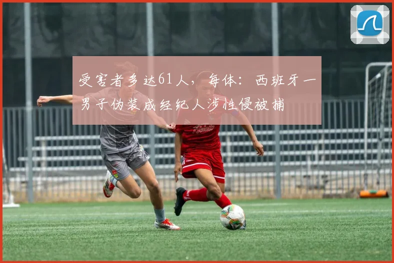 受害者多达61人，每体：西班牙一男子伪装成经纪人涉性侵被捕