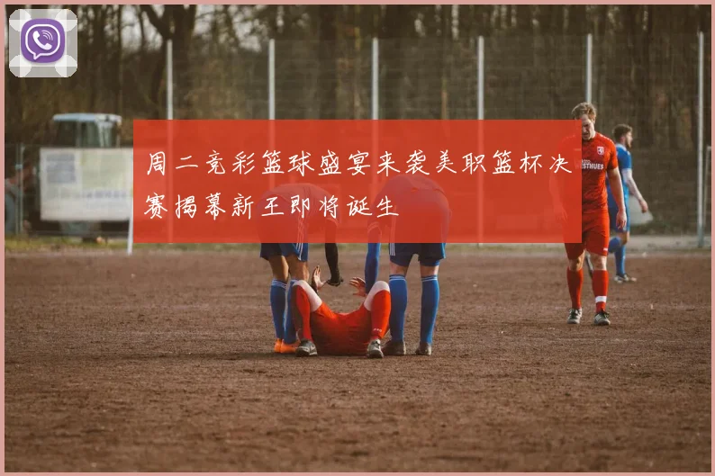 周二竞彩篮球盛宴来袭美职篮杯决赛揭幕新王即将诞生