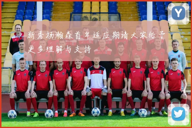 新秀杨瀚森首年适应期请大家给予更多理解与支持