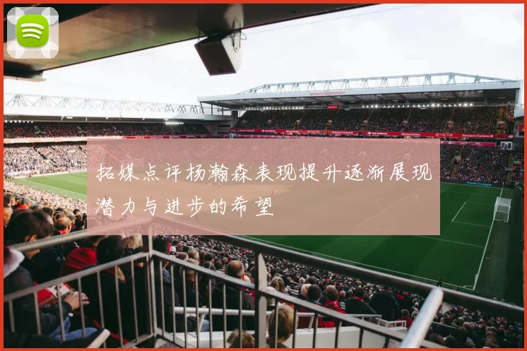 拓媒点评杨瀚森表现提升逐渐展现潜力与进步的希望