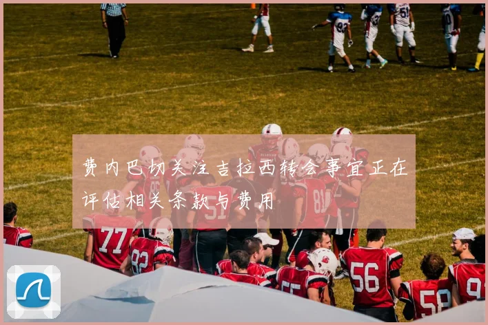 费内巴切关注吉拉西转会事宜正在评估相关条款与费用