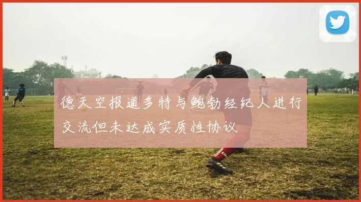 德天空报道多特与鲍勃经纪人进行交流但未达成实质性协议