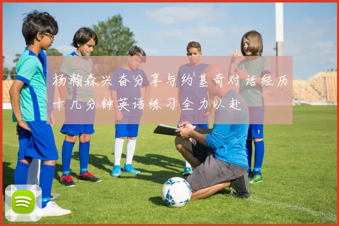 杨瀚森兴奋分享与约基奇对话经历十几分钟英语练习全力以赴