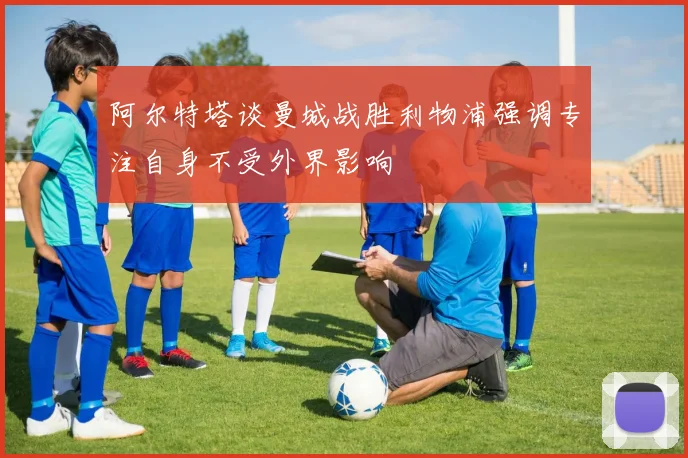 阿尔特塔谈曼城战胜利物浦强调专注自身不受外界影响
