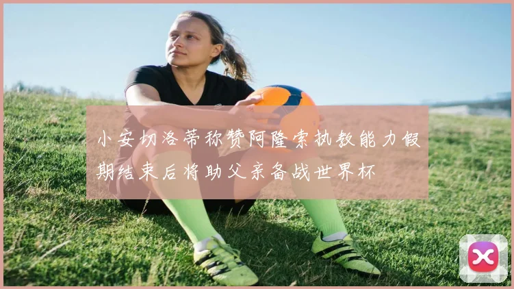 小安切洛蒂称赞阿隆索执教能力假期结束后将助父亲备战世界杯