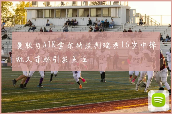 曼联与AIK索尔纳谈判瑞典16岁中锋凯文菲林引发关注