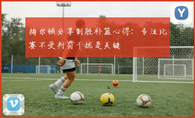 梅尔顿分享制胜补篮心得：专注比赛不受判罚干扰是关键