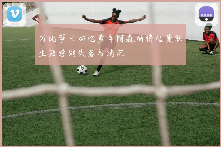 万比萨卡回忆童年阿森纳情结曼联生涯感到失落与消沉