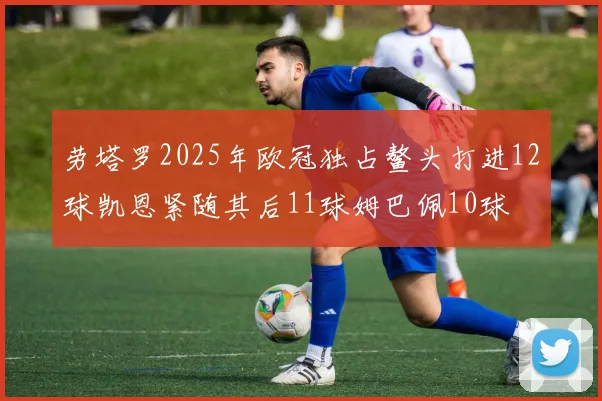 劳塔罗2025年欧冠独占鳌头打进12球凯恩紧随其后11球姆巴佩10球