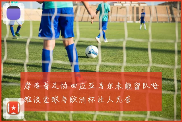摩洛哥足协回应亚马尔未能留队哈维谈金球与欧洲杯让人无奈