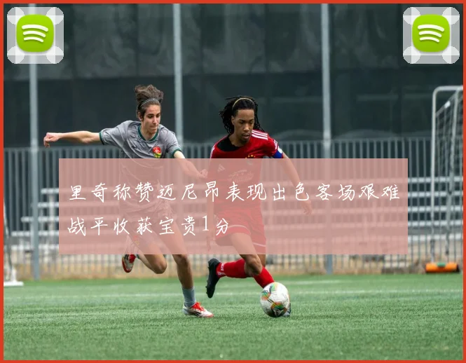 里奇称赞迈尼昂表现出色客场艰难战平收获宝贵1分