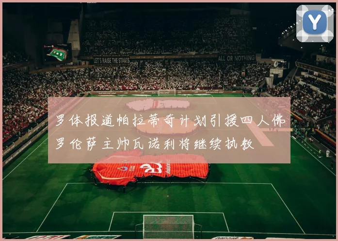 罗体报道帕拉蒂奇计划引援四人佛罗伦萨主帅瓦诺利将继续执教