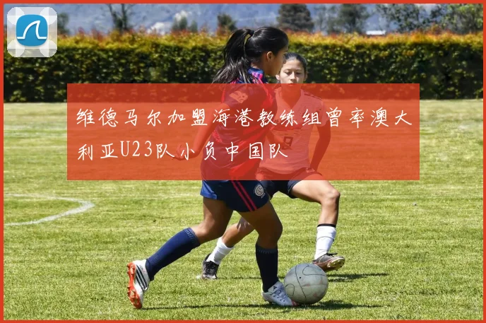维德马尔加盟海港教练组曾率澳大利亚U23队小负中国队