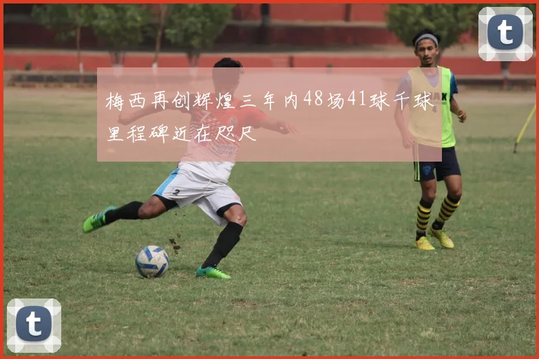 梅西再创辉煌三年内48场41球千球里程碑近在咫尺