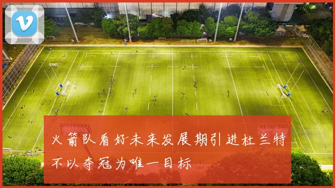 火箭队看好未来发展期引进杜兰特不以夺冠为唯一目标